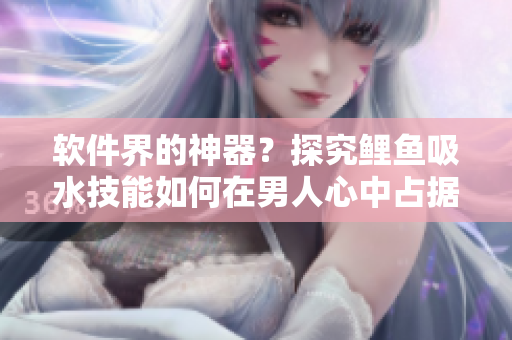 软件界的神器？探究鲤鱼吸水技能如何在男人心中占据重要地位！