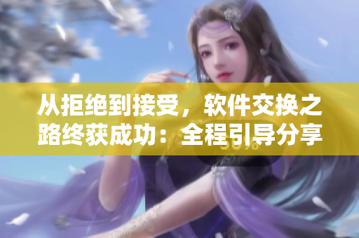 从拒绝到接受，软件交换之路终获成功：全程引导分享