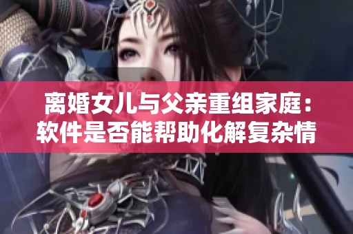 离婚女儿与父亲重组家庭：软件是否能帮助化解复杂情感关系？