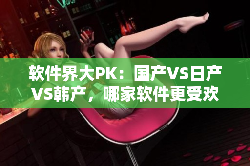 软件界大PK：国产VS日产VS韩产，哪家软件更受欢迎？