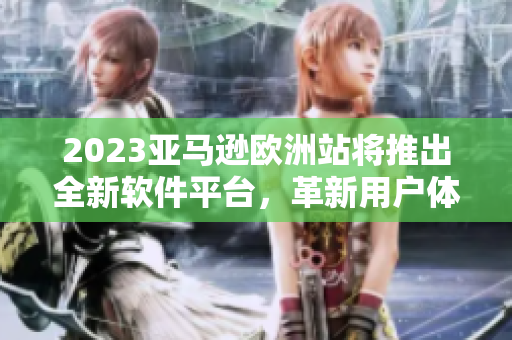 2023亚马逊欧洲站将推出全新软件平台，革新用户体验