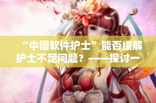 “中国软件护士”能否缓解护士不足问题？——探讨一种人工智能护理解决方案