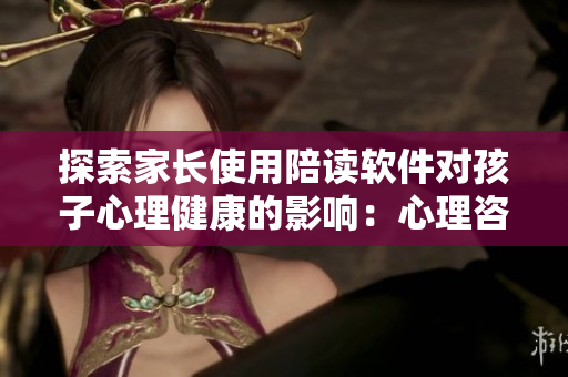 探索家长使用陪读软件对孩子心理健康的影响：心理咨询专家分享见解