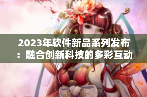 2023年软件新品系列发布：融合创新科技的多彩互动体验