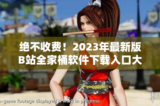 绝不收费！2023年最新版B站全家桶软件下载入口大揭秘！