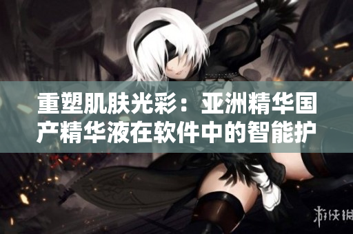 重塑肌肤光彩：亚洲精华国产精华液在软件中的智能护肤功效