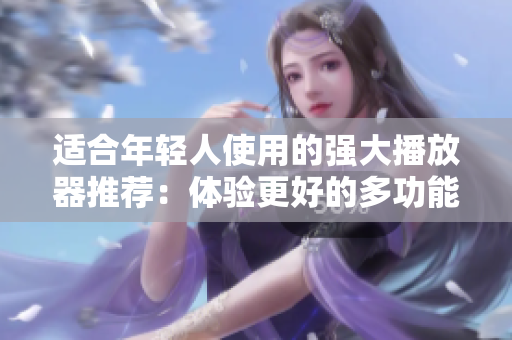适合年轻人使用的强大播放器推荐：体验更好的多功能软件