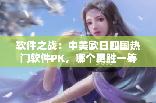 软件之战：中美欧日四国热门软件PK，哪个更胜一筹？