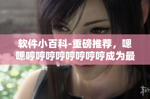 软件小百科-重磅推荐，嗯嗯哼哼哼哼哼哼哼哼成为最火爆的歌曲背后的故事！