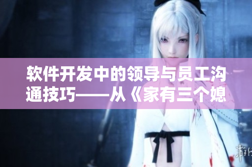 软件开发中的领导与员工沟通技巧——从《家有三个媳妇》中看到的启示