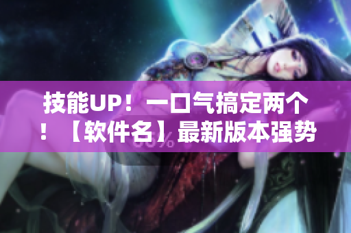 技能UP！一口气搞定两个！【软件名】最新版本强势来袭