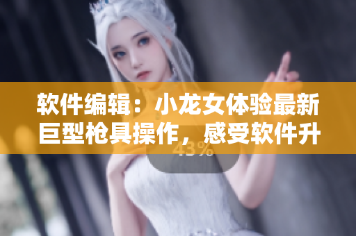 软件编辑：小龙女体验最新巨型枪具操作，感受软件升级后的不同！
