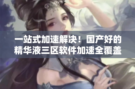 一站式加速解决！国产好的精华液三区软件加速全覆盖
