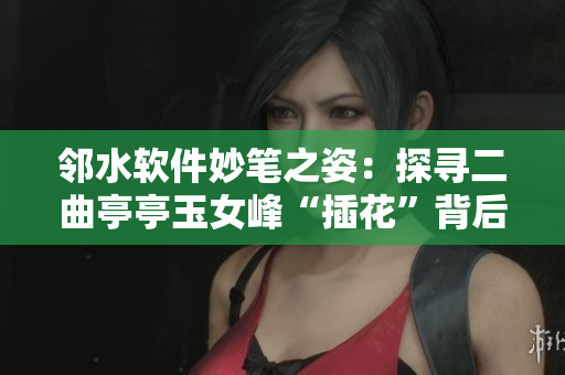 邻水软件妙笔之姿：探寻二曲亭亭玉女峰“插花”背后故事