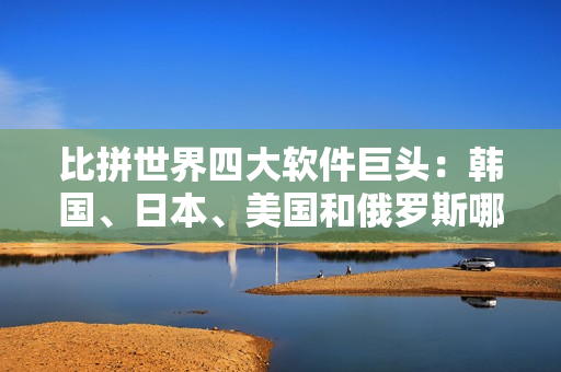 比拼世界四大软件巨头：韩国、日本、美国和俄罗斯哪个更强？