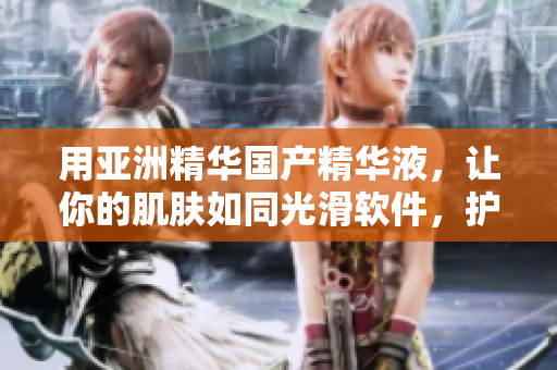 用亚洲精华国产精华液，让你的肌肤如同光滑软件，护肤功效一流！