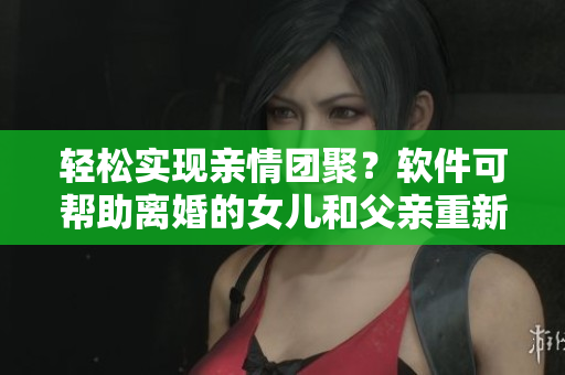 轻松实现亲情团聚？软件可帮助离婚的女儿和父亲重新建立夫妻关系！