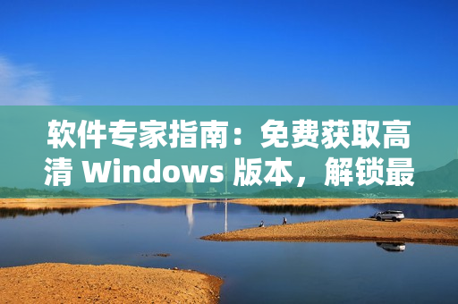 软件专家指南：免费获取高清 Windows 版本，解锁最佳体验