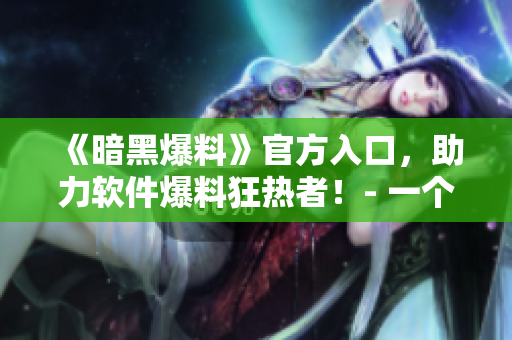《暗黑爆料》官方入口，助力软件爆料狂热者！- 一个专属你的软件情报站