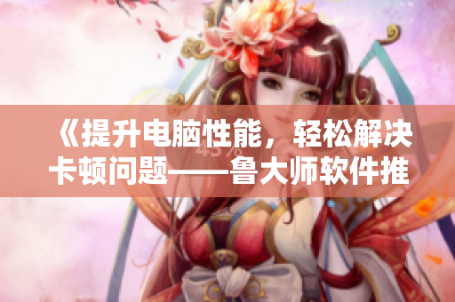 《提升电脑性能，轻松解决卡顿问题——鲁大师软件推荐》