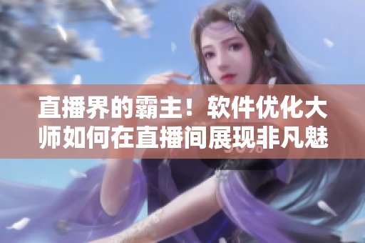 直播界的霸主！软件优化大师如何在直播间展现非凡魅力？