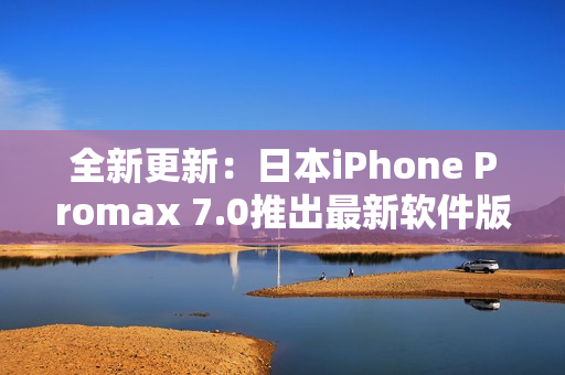 全新更新：日本iPhone Promax 7.0推出最新软件版本