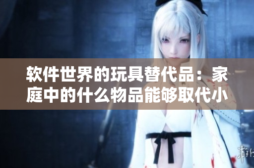 软件世界的玩具替代品：家庭中的什么物品能够取代小玩具？