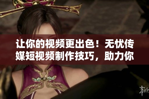 让你的视频更出色！无忧传媒短视频制作技巧，助力你成为软件使用达人！