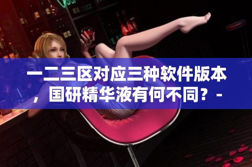一二三区对应三种软件版本，国研精华液有何不同？-软件深度解析