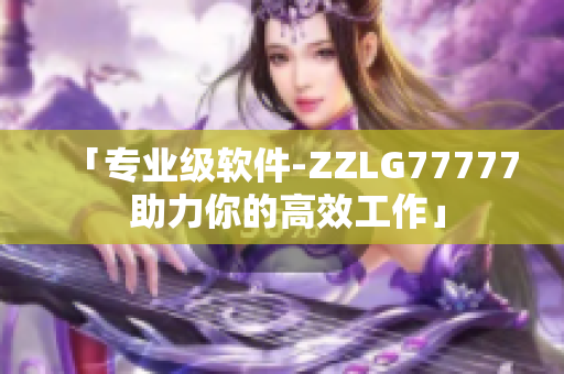 「专业级软件-ZZLG77777 助力你的高效工作」