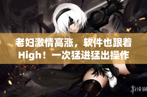 老妇激情高涨，软件也跟着High！一次猛进猛出操作让她潮喷不止！