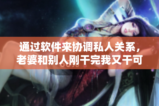 通过软件来协调私人关系，老婆和别人刚干完我又干可以吗？