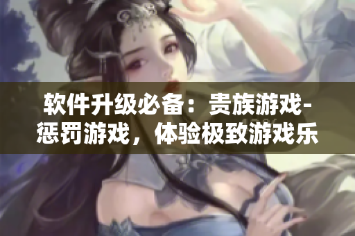 软件升级必备：贵族游戏-惩罚游戏，体验极致游戏乐趣！