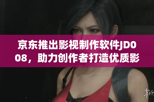 京东推出影视制作软件JD008，助力创作者打造优质影视作品
