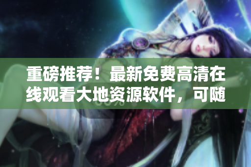 重磅推荐！最新免费高清在线观看大地资源软件，可随时随地获取最全面资源！