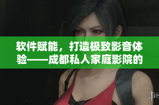 软件赋能，打造极致影音体验——成都私人家庭影院的推荐