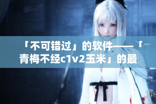 「不可错过」的软件——「青梅不经c1v2玉米」的最新版来了！