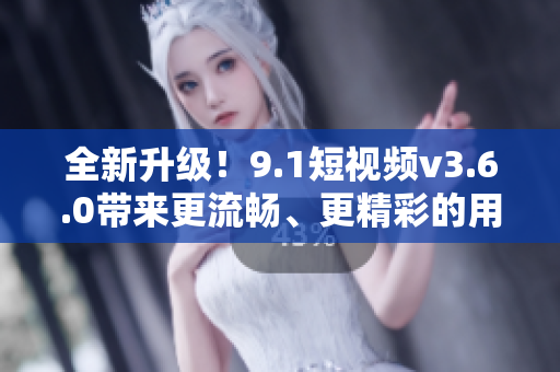 全新升级！9.1短视频v3.6.0带来更流畅、更精彩的用户体验