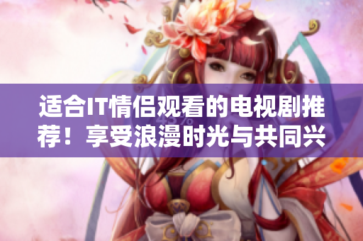适合IT情侣观看的电视剧推荐！享受浪漫时光与共同兴趣！