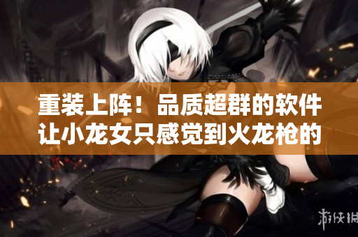 重装上阵！品质超群的软件让小龙女只感觉到火龙枪的震撼