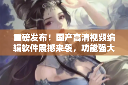 重磅发布！国产高清视频编辑软件震撼来袭，功能强大使用简单！
