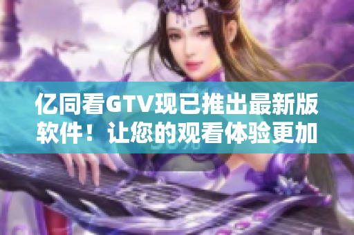 亿同看GTV现已推出最新版软件!让您的观看体验更加舒适便捷! 亿同看GTV现已推出最新版软件!让您的观看体验更加舒适便捷!