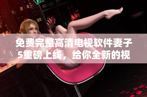 免费完整高清电视软件妻子5重磅上线,给你全新的视觉体验 免费完整高清电视软件妻子5重磅上线,给你全新的视觉体验