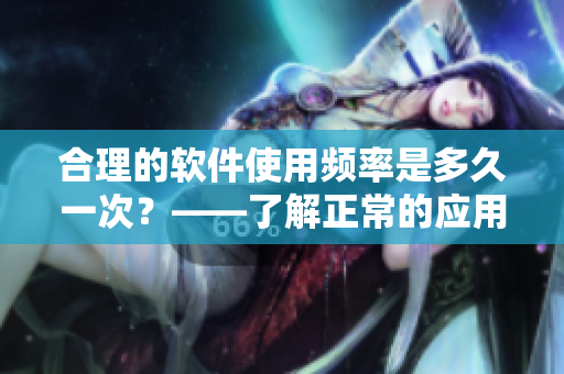 合理的软件使用频率是多久一次?——了解正常的应用习惯 合理的软件使用频率是多久一次?——了解正常的应用习惯