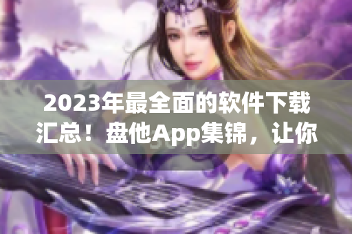 2023年最全面的软件下载汇总！盘他App集锦，让你尽情下载！