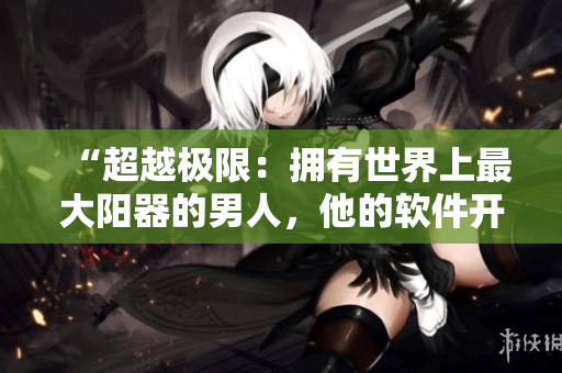 “超越极限：拥有世界上最大阳器的男人，他的软件开发故事”
