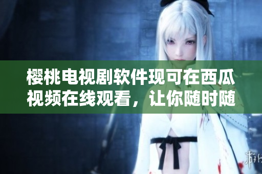 樱桃电视剧软件现可在西瓜视频在线观看，让你随时随地看最新剧集