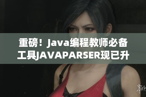重磅！Java编程教师必备工具JAVAPARSER现已升级至高清版！