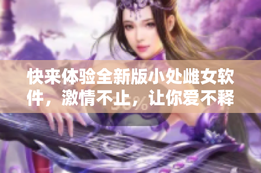 快来体验全新版小处雌女软件，激情不止，让你爱不释手