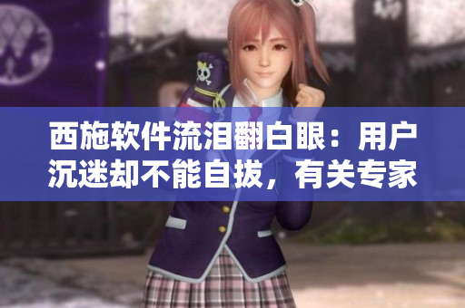 西施软件流泪翻白眼：用户沉迷却不能自拔，有关专家发出警告！